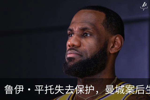 鲁伊·平托失去保护，曼城案后生活陷入困境